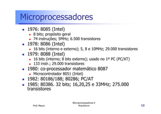 Microprocessadores
1976: 8085 (Intel)
8 bits; propósito geral
74 instruções; 5MHz; 6.500 transistores
1978: 8086 (Intel)
16 bits (interno e externo); 5, 8 e 10MHz; 29.000 transistores
1979: 8088 (Intel)
16 bits (interno; 8 bits externo); usado no 1º PC (PC/XT)
Prof. Mauro
Microprocessadores II
Arquitetura 13
16 bits (interno; 8 bits externo); usado no 1º PC (PC/XT)
133 instr.; 29.000 transistores
1980: co-processador matemático 8087
Microcontrolador 8051 (Intel)
1982: 80186/188; 80286; PC/AT
1985: 80386. 32 bits; 16,20,25 e 33MHz; 275.000
transistores
 