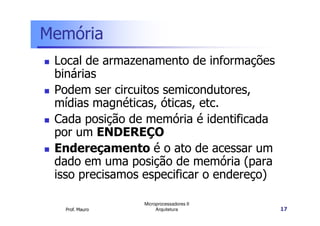 Memória
Local de armazenamento de informações
binárias
Podem ser circuitos semicondutores,
mídias magnéticas, óticas, etc.
Cada posição de memória é identificada
Prof. Mauro
Microprocessadores II
Arquitetura 17
Cada posição de memória é identificada
por um ENDEREÇO
Endereçamento é o ato de acessar um
dado em uma posição de memória (para
isso precisamos especificar o endereço)
 