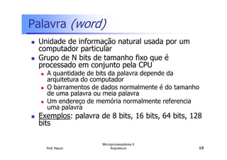 Palavra (word)
Unidade de informação natural usada por um
computador particular
Grupo de N bits de tamanho fixo que é
processado em conjunto pela CPU
A quantidade de bits da palavra depende da
arquitetura do computador
Prof. Mauro
Microprocessadores II
Arquitetura 19
arquitetura do computador
O barramentos de dados normalmente é do tamanho
de uma palavra ou meia palavra
Um endereço de memória normalmente referencia
uma palavra
Exemplos: palavra de 8 bits, 16 bits, 64 bits, 128
bits
 