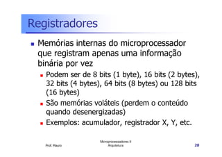 Registradores
Memórias internas do microprocessador
que registram apenas uma informação
binária por vez
Podem ser de 8 bits (1 byte), 16 bits (2 bytes),
Prof. Mauro
Microprocessadores II
Arquitetura 20
Podem ser de 8 bits (1 byte), 16 bits (2 bytes),
32 bits (4 bytes), 64 bits (8 bytes) ou 128 bits
(16 bytes)
São memórias voláteis (perdem o conteúdo
quando desenergizadas)
Exemplos: acumulador, registrador X, Y, etc.
 