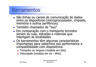 Barramentos
São linhas ou canais de comunicação de dados
entre os dispositivos (microprocessador, chipsets,
memória e outros periféricos)
Também chamados de “bus”
Em comparação com o transporte terrestre
seriam as ruas, estradas e rodovias que
Prof. Mauro
Microprocessadores II
Arquitetura 21
seriam as ruas, estradas e rodovias que
interligam as localidades
Os barramentos têm algumas características
importantes para sabermos sua performance e
compatibilidade com dispositivos:
Tamanho ou largura (medida em bits)
Velocidade (medida em Hz - MHz)
 