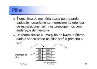 Pilha
É uma área de memória usada para guardar
dados temporariamente, normalmente oriundos
de registradores, sem nos preocuparmos com
endereços de memória
De forma similar a uma pilha de livros, o último
Prof. Mauro
Microprocessadores II
Arquitetura 23
De forma similar a uma pilha de livros, o último
dado a ser colocado na pilha será o primeiro a
sair
103 Dado 4
102 Dado 3
101 Dado 2
100 Dado 1
Endereços da
pilha
 
