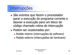 Interrupções
São eventos que fazem o processador
parar a execução do programa corrente e
desviar a execução para um bloco de
código chamado rotina de interrupção
Prof. Mauro
Microprocessadores II
Arquitetura 24
Podem ser ocasionadas por:
Pedido interno (interrupções de software)
Pedido externo (interrupções de hardware)
 