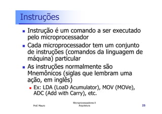 Instruções
Instrução é um comando a ser executado
pelo microprocessador
Cada microprocessador tem um conjunto
de instruções (comandos da linguagem de
máquina) particular
Prof. Mauro
Microprocessadores II
Arquitetura 25
máquina) particular
As instruções normalmente são
Mnemônicos (siglas que lembram uma
ação, em inglês)
Ex: LDA (LoaD Acumulator), MOV (MOVe),
ADC (Add with Carry), etc.
 