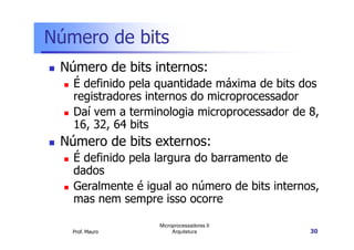 Número de bits
Número de bits internos:
É definido pela quantidade máxima de bits dos
registradores internos do microprocessador
Daí vem a terminologia microprocessador de 8,
16, 32, 64 bits
Prof. Mauro
Microprocessadores II
Arquitetura 30
16, 32, 64 bits
Número de bits externos:
É definido pela largura do barramento de
dados
Geralmente é igual ao número de bits internos,
mas nem sempre isso ocorre
 