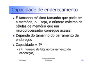 Capacidade de endereçamento
É tamanho máximo tamanho que pode ter
a memória, ou, seja, o número máximo de
células de memória que um
microprocessador consegue acessar
Prof. Mauro
Microprocessadores II
Arquitetura 31
Depende do tamanho do barramento de
endereços
Capacidade = 2N
(N: número de bits no barramento de
endereços)
 