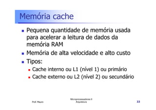 Memória cache
Pequena quantidade de memória usada
para acelerar a leitura de dados da
memória RAM
Memória de alta velocidade e alto custo
Prof. Mauro
Microprocessadores II
Arquitetura 33
Memória de alta velocidade e alto custo
Tipos:
Cache interno ou L1 (nível 1) ou primário
Cache externo ou L2 (nível 2) ou secundário
 