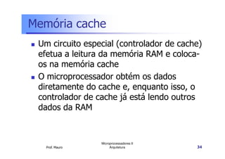 Memória cache
Um circuito especial (controlador de cache)
efetua a leitura da memória RAM e coloca-
os na memória cache
O microprocessador obtém os dados
Prof. Mauro
Microprocessadores II
Arquitetura 34
O microprocessador obtém os dados
diretamente do cache e, enquanto isso, o
controlador de cache já está lendo outros
dados da RAM
 