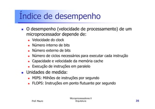 Índice de desempenho
O desempenho (velocidade de processamento) de um
microprocessador depende de:
Velocidade do clock
Número interno de bits
Número externo de bits
Número de ciclos necessários para executar cada instrução
Prof. Mauro
Microprocessadores II
Arquitetura 35
Número de ciclos necessários para executar cada instrução
Capacidade e velocidade da memória cache
Execução de instruções em paralelo
Unidades de medida:
MIPS: Milhões de instruções por segundo
FLOPS: Instruções em ponto flutuante por segundo
 