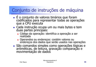 Conjunto de instruções de máquina
É o conjunto de valores binários que foram
codificados para representar todas as operações
que a CPU executa
Cada instrução ocupa um ou mais bytes e tem
duas partes principais:
Código da operação: identifica a operação a ser
Prof. Mauro
Microprocessadores II
Arquitetura 36
Código da operação: identifica a operação a ser
realizada
Operandos ou endereços: contém valores ou
endereços dos dados que serão usados nas operações
São comandos simples como operações lógicas e
aritméticas, de leitura, gravação comparação e
movimentação de dados
 