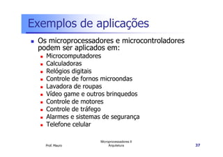 Exemplos de aplicações
Os microprocessadores e microcontroladores
podem ser aplicados em:
Microcomputadores
Calculadoras
Relógios digitais
Controle de fornos microondas
Prof. Mauro
Microprocessadores II
Arquitetura 37
Controle de fornos microondas
Lavadora de roupas
Vídeo game e outros brinquedos
Controle de motores
Controle de tráfego
Alarmes e sistemas de segurança
Telefone celular
 