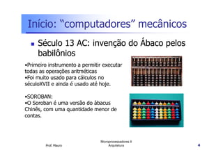 Início: “computadores” mecânicos
Século 13 AC: invenção do Ábaco pelos
babilônios
•Primeiro instrumento a permitir executar
todas as operações aritméticas
•Foi muito usado para cálculos no
Prof. Mauro
Microprocessadores II
Arquitetura 4
•Foi muito usado para cálculos no
séculoXVII e ainda é usado até hoje.
•SOROBAN:
•O Soroban é uma versão do ábacus
Chinês, com uma quantidade menor de
contas.
 