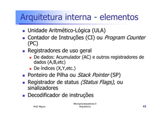 Arquitetura interna - elementos
Unidade Aritmético-Lógica (ULA)
Contador de Instruções (CI) ou Program Counter
(PC)
Registradores de uso geral
De dados: Acumulador (AC) e outros registradores de
Prof. Mauro
Microprocessadores II
Arquitetura 41
De dados: Acumulador (AC) e outros registradores de
dados (A,B,etc)
De índices (X,Y,etc.)
Ponteiro de Pilha ou Stack Pointer (SP)
Registrador de status (Status Flags), ou
sinalizadores
Decodificador de instruções
 