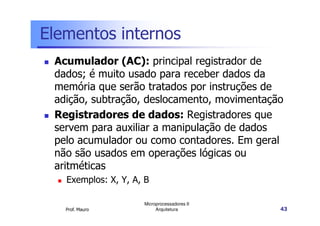 Elementos internos
Acumulador (AC): principal registrador de
dados; é muito usado para receber dados da
memória que serão tratados por instruções de
adição, subtração, deslocamento, movimentação
Registradores de dados: Registradores que
Prof. Mauro
Microprocessadores II
Arquitetura 43
Registradores de dados: Registradores que
servem para auxiliar a manipulação de dados
pelo acumulador ou como contadores. Em geral
não são usados em operações lógicas ou
aritméticas
Exemplos: X, Y, A, B
 
