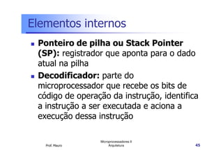 Elementos internos
Ponteiro de pilha ou Stack Pointer
(SP): registrador que aponta para o dado
atual na pilha
Decodificador: parte do
Prof. Mauro
Microprocessadores II
Arquitetura 45
Decodificador: parte do
microprocessador que recebe os bits de
código de operação da instrução, identifica
a instrução a ser executada e aciona a
execução dessa instrução
 