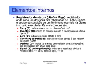 Elementos internos
Registrador de status (Status flags): registrador
onde cada um dos seus bits (chamados de FLAGS) indica
o estado ou condição de um fenômeno ocorrido na última
instrução executada. Os mais comuns são:
Carry (C): indica se ocorreu ou não um “vai um”
Overflow (O): indica se ocorreu ou não o transbordo na última
operação
Prof. Mauro
Microprocessadores II
Arquitetura 46
operação
Zero (Z): indica se o valor obtido é zero
Parity (P) ou Paridade: indica se o valor obtido é par (Even)
ou ímpar (Odd)
Decimal (D): indica se o modo decimal (em que as operações
são executadas em BCD) está ativo
Signal (S) ou Negative (N): indica se o resultado obtido é
negativo (bit 7 = 1) ou positivo (bit 7 = 0)
 