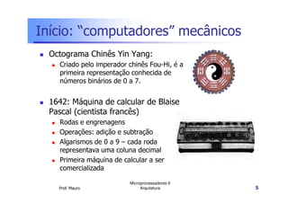 Início: “computadores” mecânicos
Octograma Chinês Yin Yang:
Criado pelo imperador chinês Fou-Hi, é a
primeira representação conhecida de
números binários de 0 a 7.
1642: Máquina de calcular de Blaise
Prof. Mauro
Microprocessadores II
Arquitetura 5
1642: Máquina de calcular de Blaise
Pascal (cientista francês)
Rodas e engrenagens
Operações: adição e subtração
Algarismos de 0 a 9 – cada roda
representava uma coluna decimal
Primeira máquina de calcular a ser
comercializada
 