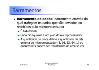 Barramentos
Barramento de dados: barramento através do
qual trafegam os dados que são enviados ou
recebidos pelo microprocessador
É bidirecional
Cada bit equivale a um pino do microprocessador
Prof. Mauro
Microprocessadores II
Arquitetura 51
Cada bit equivale a um pino do microprocessador
A quantidade de pinos define a quantidade de bits
externa do microprocessador (8, 16, 32, 64,...) ou
quantos bits podem ser transferidos de uma só vez
 