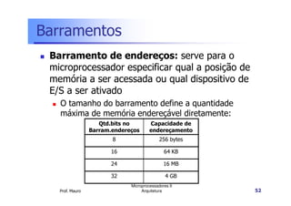 Barramentos
Barramento de endereços: serve para o
microprocessador especificar qual a posição de
memória a ser acessada ou qual dispositivo de
E/S a ser ativado
O tamanho do barramento define a quantidade
Prof. Mauro
Microprocessadores II
Arquitetura 52
O tamanho do barramento define a quantidade
máxima de memória endereçável diretamente:
Qtd.bits no
Barram.endereços
Capacidade de
endereçamento
8 256 bytes
16 64 KB
24 16 MB
32 4 GB
 
