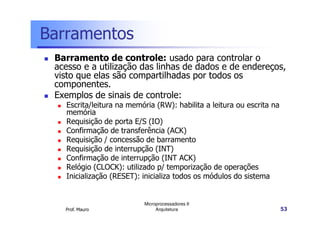Barramentos
Barramento de controle: usado para controlar o
acesso e a utilização das linhas de dados e de endereços,
visto que elas são compartilhadas por todos os
componentes.
Exemplos de sinais de controle:
Escrita/leitura na memória (RW): habilita a leitura ou escrita na
memória
Prof. Mauro
Microprocessadores II
Arquitetura 53
memória
Requisição de porta E/S (IO)
Confirmação de transferência (ACK)
Requisição / concessão de barramento
Requisição de interrupção (INT)
Confirmação de interrupção (INT ACK)
Relógio (CLOCK): utilizado p/ temporização de operações
Inicialização (RESET): inicializa todos os módulos do sistema
 