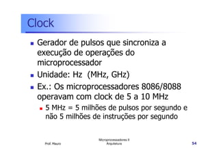 Clock
Gerador de pulsos que sincroniza a
execução de operações do
microprocessador
Unidade: Hz (MHz, GHz)
Prof. Mauro
Microprocessadores II
Arquitetura 54
Unidade: Hz (MHz, GHz)
Ex.: Os microprocessadores 8086/8088
operavam com clock de 5 a 10 MHz
5 MHz = 5 milhões de pulsos por segundo e
não 5 milhões de instruções por segundo
 