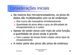 Considerações iniciais
Na maioria dos microprocessadores, os pinos de
dados são multiplexados com os de endereços
Eles nunca são necessários simultaneamente
Quantidade de pinos afeta o grau de dificuldade de
encapsulamento (e o custo)
Prof. Mauro
Microprocessadores II
Arquitetura 58
encapsulamento (e o custo)
Apesar de existir pinos com mais de uma função,
a quantidade de pinos ainda é grande
Com o passar do tempo foram criados vários tipos de
encapsulamento
A maior parte dos pinos são pinos de endereço
 