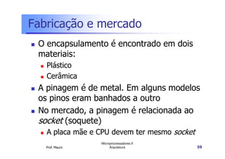 Fabricação e mercado
O encapsulamento é encontrado em dois
materiais:
Plástico
Cerâmica
Prof. Mauro
Microprocessadores II
Arquitetura 59
Cerâmica
A pinagem é de metal. Em alguns modelos
os pinos eram banhados a outro
No mercado, a pinagem é relacionada ao
socket (soquete)
A placa mãe e CPU devem ter mesmo socket
 