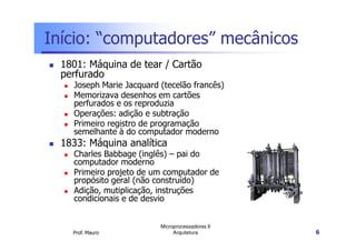 Início: “computadores” mecânicos
1801: Máquina de tear / Cartão
perfurado
Joseph Marie Jacquard (tecelão francês)
Memorizava desenhos em cartões
perfurados e os reproduzia
Operações: adição e subtração
Primeiro registro de programação
Prof. Mauro
Microprocessadores II
Arquitetura 6
Primeiro registro de programação
semelhante à do computador moderno
1833: Máquina analítica
Charles Babbage (inglês) – pai do
computador moderno
Primeiro projeto de um computador de
propósito geral (não construído)
Adição, mutiplicação, instruções
condicionais e de desvio
 