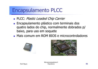 Encapsulamento PLCC
PLCC: Plastic Leaded Chip Carrier
Encapsulamento plástico com terminais dos
quatro lados do chip, normalmente dobrados p/
baixo, para uso em soquete
Mais comum em ROM BIOS e microcontroladores
Prof. Mauro
Microprocessadores II
Arquitetura 61
Mais comum em ROM BIOS e microcontroladores
 