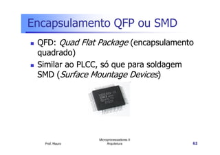Encapsulamento QFP ou SMD
QFD: Quad Flat Package (encapsulamento
quadrado)
Similar ao PLCC, só que para soldagem
SMD (Surface Mountage Devices)
Prof. Mauro
Microprocessadores II
Arquitetura 62
SMD (Surface Mountage Devices)
 