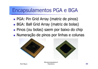 Encapsulamentos PGA e BGA
PGA: Pin Grid Array (matriz de pinos)
BGA: Ball Grid Array (matriz de bolas)
Pinos (ou bolas) saem por baixo do chip
Numeração de pinos por linhas e colunas
Prof. Mauro
Microprocessadores II
Arquitetura 63
Numeração de pinos por linhas e colunas
 