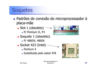 Soquetes
Padrões de conexão do microprocessador à
placa-mãe
Slot 1 (obsoleto)
P/ Pentium II, P3
Prof. Mauro
Microprocessadores II
Arquitetura 64
Soquete 1 (obsoleto)
P/ 486DX, 486SX
Socket 423 (Intel)
Pentium 4
Substituído pelo soket 478
 