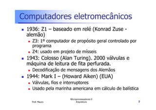 Computadores eletromecânicos
1936: Z1 – baseado em relé (Konrad Zuse -
alemão)
Z3: 1º computador de propósito geral controlado por
programa
Z4: usado em projeto de mísseis
1943: Colosso (Alan Turing). 2000 válvulas e
Prof. Mauro
Microprocessadores II
Arquitetura 7
1943: Colosso (Alan Turing). 2000 válvulas e
máquina de leitura de fita perfurada.
Decodificação de mensagens dos Alemãos
1944: Mark I – (Howard Aiken) (EUA)
Válvulas, fios e interruptores
Usado pela marinha americana em cálculo de balística
 