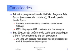 Curiosidades
Primeira programadora da história: Augusta Ada
Byron (condessa de Lovelace), filha do poeta
Lorde Byron
Formada em matemática, trabalhou com Charles
Babbage
Prof. Mauro
Microprocessadores II
Arquitetura 8
Babbage
1979: Linguagem ADA criada em sua homenagem
Bug (besouro): sinônimo de tudo que prejudique
o bom funcionamento de um programa
Em 1945 um besouro ficou preso nas engrenagens do
Mark I, fazendo a máquina parar
 