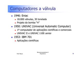 Computadores a válvula
1946: Eniac
18.000 válvulas, 30 tonelada
Projeto da bomba “H”
1950: UNIVAC (Universal Automatic Computer)
1º computador de aplicações científicas e comerciais
Prof. Mauro
Microprocessadores II
Arquitetura 9
1º computador de aplicações científicas e comerciais
UNIVAC II e UNIVAC 1100 series
1953: IBM 701
Aplicações científicas
 