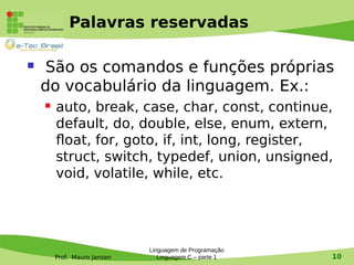 Prof. Mauro Jansen
Palavras reservadas
Linguagem de Programação
Linguagem C – parte 1 10
 São os comandos e funções próprias
do vocabulário da linguagem. Ex.:
 auto, break, case, char, const, continue,
default, do, double, else, enum, extern,
float, for, goto, if, int, long, register,
struct, switch, typedef, union, unsigned,
void, volatile, while, etc.
 