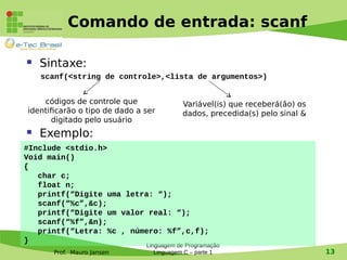 Prof. Mauro Jansen
Comando de entrada: scanf
 Sintaxe:
scanf(<string de controle>,<lista de argumentos>)
 Exemplo:
Linguagem de Programação
Linguagem C – parte 1 13
#Include <stdio.h>
Void main()
{
char c;
float n;
printf(“Digite uma letra: “);
scanf(“%c”,&c);
printf(“Digite um valor real: “);
scanf(“%f”,&n);
printf(“Letra: %c , número: %f”,c,f);
}
códigos de controle que
identificarão o tipo de dado a ser
digitado pelo usuário
Variável(is) que receberá(ão) os
dados, precedida(s) pelo sinal &
 