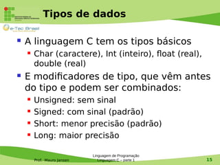 Prof. Mauro Jansen
Tipos de dados
 A linguagem C tem os tipos básicos
 Char (caractere), Int (inteiro), float (real),
double (real)
 E modificadores de tipo, que vêm antes
do tipo e podem ser combinados:
 Unsigned: sem sinal
 Signed: com sinal (padrão)
 Short: menor precisão (padrão)
 Long: maior precisão
Linguagem de Programação
Linguagem C – parte 1 15
 