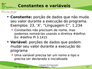 Prof. Mauro Jansen
Constantes e variáveis
 Constante: porção de dados que não muda
seu valor durante a execução do programa.
Exemplos: 23, ‘X’, “Linguagem C”, 1.234
 Constantes não precisam de nome, mas
podemos nomeá-las usando a diretiva #define.
Ex: #define PI 3.1415
 Variável: porções de dados que podem
mudar seu valor durante a execução do
programa
 Uma variável precisa ter um nome e tipo e
precisa ser declarada e inicializada
Linguagem de Programação
Linguagem C – parte 1 17
 