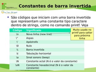 Prof. Mauro Jansen
Constantes de barra invertida
 São códigos que iniciam com uma barra invertida
que representam uma constante tipo caractere
dentro de strings, como no comando printf. Veja
alguns:Código Significado
n Nova linha (new line)
” Aspas
’ Apóstrofo
0 Nulo
 Barra invertida
t Tabulação horizontal
a Sinal sonoro (beep)
N Constante octal (N é o valor da constante)
xN Constante hexadecimal (N é o valor da
constante)
Muito usado no
printf para saltar
para próxima
linha
 