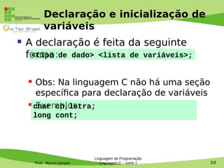 Prof. Mauro Jansen
Declaração e inicialização de
variáveis
 A declaração é feita da seguinte
forma:
 Obs: Na linguagem C não há uma seção
específica para declaração de variáveis
 Exemplos:
Linguagem de Programação
Linguagem C – parte 1 20
<tipo de dado> <lista de variáveis>;
char ch,letra;
long cont;
 