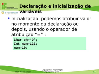 Prof. Mauro Jansen
Declaração e inicialização de
variáveis
 Inicialização: podemos atribuir valor
no momento da declaração ou
depois, usando o operador de
atribuição “=“ :
Linguagem de Programação
Linguagem C – parte 1 21
Char ch=‘D’;
Int num=123;
num=10;
 