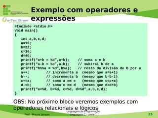 Prof. Mauro Jansen
Exemplo com operadores e
expressões
Linguagem de Programação
Linguagem C – parte 1 25
#Include <stdio.h>
Void main()
{
int a,b,c,d;
a=10;
b=22;
c=30;
d=40;
printf(“a+b = %d”,a+b); // soma a e b
printf(“a-b = %d”,a-b); // subtrai b de a
printf(“b%%a = %d”,b%a); // resto da divisão de b por a
a++; // incrementa a (mesmo que a=a+1)
b--; // decrementa b (mesmo que b=b-1)
c+=a; // soma a em c (mesmo que c=c+a)
d-=b; // soma e em d (mesmo que d=d+b)
printf(“a=%d, b=%d, c=%d, d=%d”,a,b,c,d);
}
OBS: No próximo bloco veremos exemplos com
operadores relacionais e lógicos
 