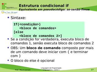 Prof. Mauro Jansen
Estrutura condicional if
Equivalente em pseudocódigo: se-senão-fimse
 Sintaxe:
 Se a condição for verdadeira, executa bloco de
comandos 1, senão executa bloco de comandos 2
 OBS: Um bloco de comando composto por mais
de um comando deve iniciar com { e terminar
com }
 O bloco do else é opcional
Linguagem de Programação
Linguagem C – parte 1 27
If(<condição>)
<bloco de comandos>
[else
<bloco de comandos 2>]
 
