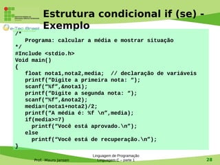 Prof. Mauro Jansen
Estrutura condicional if (se) -
Exemplo
Linguagem de Programação
Linguagem C – parte 1 28
/*
Programa: calcular a média e mostrar situação
*/
#Include <stdio.h>
Void main()
{
float nota1,nota2,media; // declaração de variáveis
printf(“Digite a primeira nota: “);
scanf(“%f”,&nota1);
printf(“Digite a segunda nota: “);
scanf(“%f”,&nota2);
media=(nota1+nota2)/2;
printf(“A média é: %f n”,media);
if(media>=7)
printf(“Você está aprovado.n”);
else
printf(“Você está de recuperação.n”);
}
 