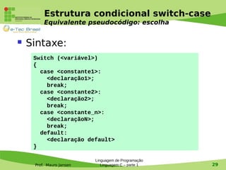Prof. Mauro Jansen
Estrutura condicional switch-case
Equivalente pseudocódigo: escolha
Linguagem de Programação
Linguagem C – parte 1 29
 Sintaxe:
Switch (<variável>)
{
case <constante1>:
<declaração1>;
break;
case <constante2>:
<declaração2>;
break;
case <constante_n>:
<declaraçãoN>;
break;
default:
<declaração default>
}
 