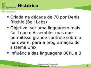 Prof. Mauro Jansen
Histórico
 Criada na década de 70 por Denis
Ritchie (Bell Labs)
 Objetivo: ser uma linguagem mais
fácil que o Assembler mas que
permitisse grande controle sobre o
hardware, para a programação do
sistema Unix
 Influência das linguagens BCPL e B
Linguagem de Programação
Linguagem C – parte 1 3
 