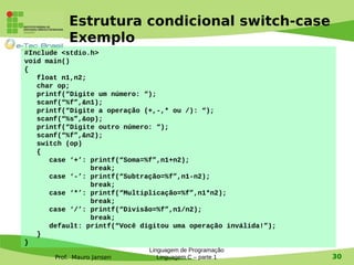 Prof. Mauro Jansen
Estrutura condicional switch-case
Exemplo
Linguagem de Programação
Linguagem C – parte 1 30
#Include <stdio.h>
void main()
{
float n1,n2;
char op;
printf(“Digite um número: “);
scanf(“%f”,&n1);
printf(“Digite a operação (+,-,* ou /): “);
scanf(“%s”,&op);
printf(“Digite outro número: “);
scanf(“%f”,&n2);
switch (op)
{
case ‘+’: printf(“Soma=%f”,n1+n2);
break;
case ‘-’: printf(“Subtração=%f”,n1-n2);
break;
case ‘*’: printf(“Multiplicação=%f”,n1*n2);
break;
case ‘/’: printf(“Divisão=%f”,n1/n2);
break;
default: printf(“Você digitou uma operação inválida!”);
}
}
 