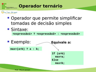 Prof. Mauro Jansen
Operador ternário
 Operador que permite simplificar
tomadas de decisão simples
 Sintaxe:
 Exemplo:
<expressão1> ? <expressão2> : <expressão3>
max=(a>b) ? a : b;
If (a>b)
max=a;
Else
max=b;
Equivale a:
 