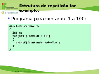 Prof. Mauro Jansen
Estrutura de repetição for
exemplo:
 Programa para contar de 1 a 100:
#include <stdio.h>
{
int n;
for(n=1 ; n<=100 ; n++)
{
printf("Contando: %dn",n);
}
}
 